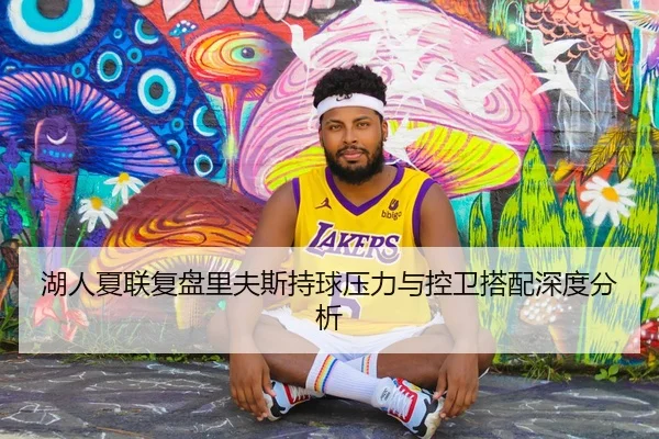 湖人夏联复盘里夫斯持球压力与控卫搭配深度分析